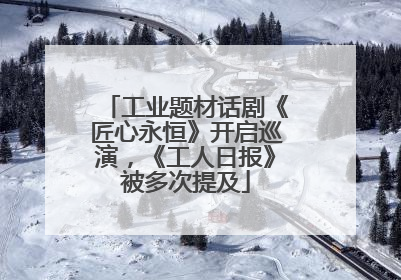 工业题材话剧《匠心永恒》开启巡演，《工人日报》被多次提及