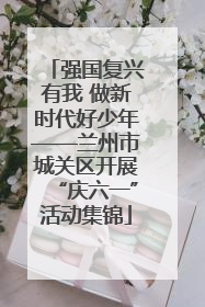 强国复兴有我 做新时代好少年——兰州市城关区开展“庆六一”活动集锦