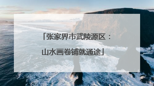 张家界市武陵源区：山水画卷铺就通途