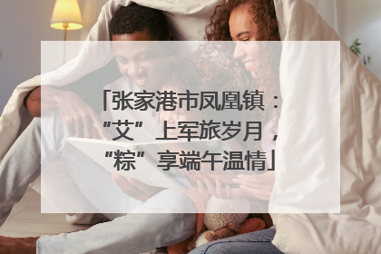 张家港市凤凰镇：“艾”上军旅岁月，“粽”享端午温情