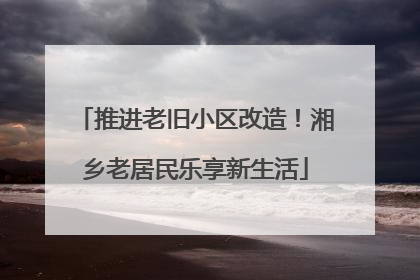 推进老旧小区改造！湘乡老居民乐享新生活