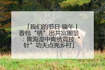 我们的节日·端午丨香包“绣”出共富图景：青海湟中青绣竞技“针”功夫点亮乡村