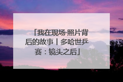 我在现场·照片背后的故事丨多哈世乒赛：镜头之后