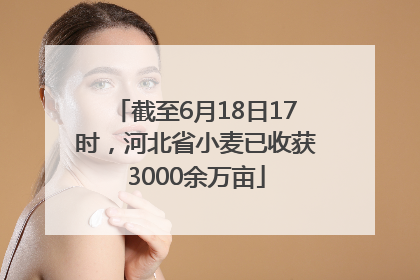 截至6月18日17时，河北省小麦已收获3000余万亩