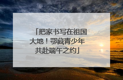 把家书写在祖国大地！鄂藏青少年共赴端午之约