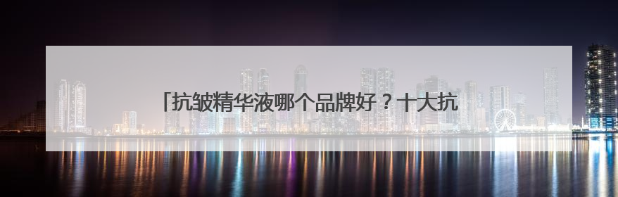 抗皱精华液哪个品牌好？十大抗皱排名重磅揭晓，速来抄答案！