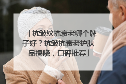 抗皱纹抗衰老哪个牌子好？抗皱抗衰老护肤品揭晓，口碑推荐