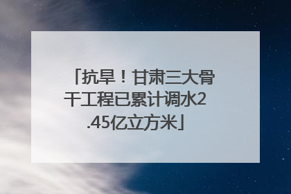 抗旱！甘肃三大骨干工程已累计调水2.45亿立方米