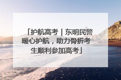 护航高考｜东明民警暖心护航，助力骨折考生顺利参加高考