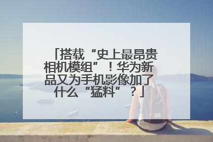 搭载“史上最昂贵相机模组”！华为新品又为手机影像加了什么“猛料”？