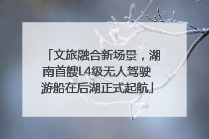 文旅融合新场景，湖南首艘L4级无人驾驶游船在后湖正式起航
