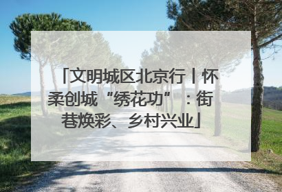 文明城区北京行丨怀柔创城“绣花功”：街巷焕彩、乡村兴业