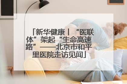 新华健康丨“医联体”架起“生命高速路”——北京市和平里医院走访见闻