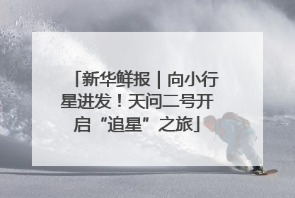 新华鲜报｜向小行星进发！天问二号开启“追星”之旅