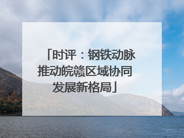 时评：钢铁动脉推动皖赣区域协同发展新格局