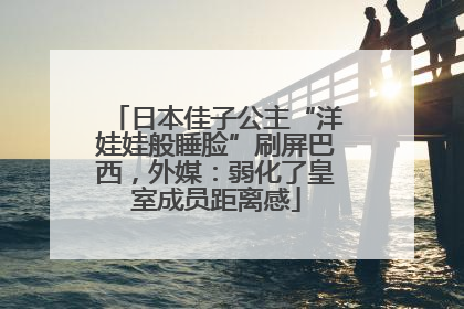 日本佳子公主“洋娃娃般睡脸”刷屏巴西，外媒：弱化了皇室成员距离感