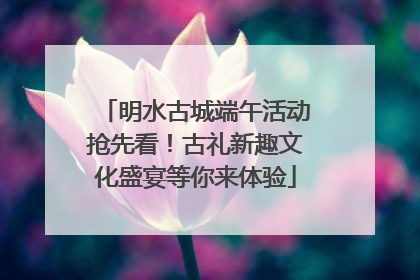 明水古城端午活动抢先看！古礼新趣文化盛宴等你来体验