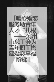 暖心婚恋服务助青年人才“扎根”——滨州市总工会为青年职工搭建婚恋幸福阶梯