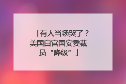 有人当场哭了？美国白宫国安委裁员“降级”