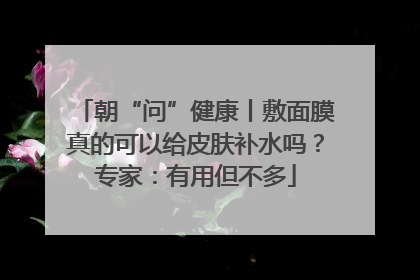 朝“问”健康丨敷面膜真的可以给皮肤补水吗？专家：有用但不多