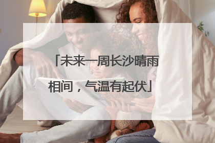 未来一周长沙晴雨相间，气温有起伏