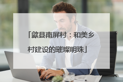 歙县南屏村：和美乡村建设的璀璨明珠