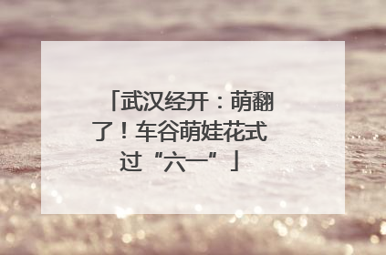 武汉经开：萌翻了！车谷萌娃花式过“六一”