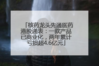 核药龙头先通医药港股递表：一款产品已商业化，两年累计亏损超4.6亿元