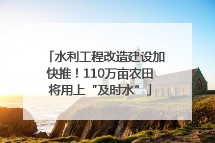 水利工程改造建设加快推！110万亩农田将用上“及时水”