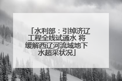 水利部：引绰济辽工程全线试通水 将缓解西辽河流域地下水超采状况