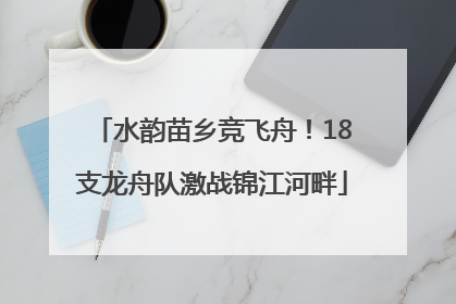 水韵苗乡竞飞舟！18支龙舟队激战锦江河畔