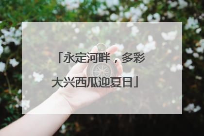 永定河畔，多彩大兴西瓜迎夏日