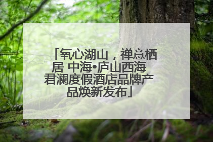氧心湖山，禅意栖居 中海•庐山西海君澜度假酒店品牌产品焕新发布