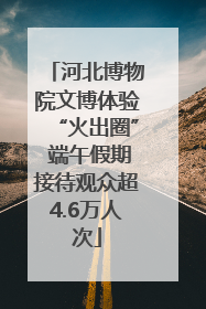 河北博物院文博体验“火出圈” 端午假期接待观众超4.6万人次
