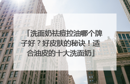 洗面奶祛痘控油哪个牌子好？好皮肤的秘诀！适合油皮的十大洗面奶