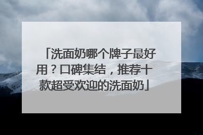 洗面奶哪个牌子最好用？口碑集结，推荐十款超受欢迎的洗面奶
