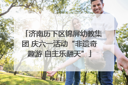 济南历下区锦屏幼教集团 庆六一活动“非遗奇趣游 自主乐翻天”