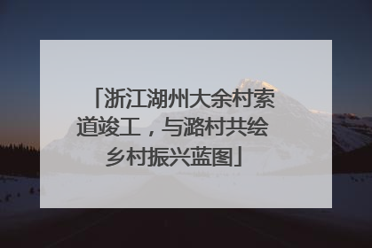 浙江湖州大余村索道竣工，与潞村共绘乡村振兴蓝图