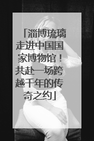 淄博琉璃走进中国国家博物馆！共赴一场跨越千年的传奇之约