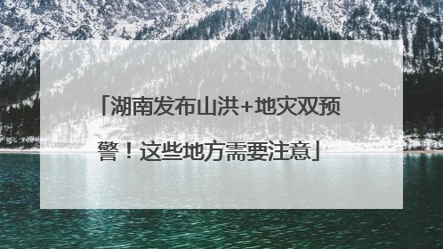 湖南发布山洪+地灾双预警！这些地方需要注意