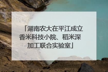 湖南农大在平江成立香米科技小院、稻米深加工联合实验室