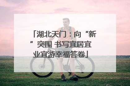 湖北天门：向“新”突围 书写宜居宜业宜游幸福答卷