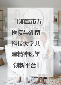 湘潭市五医院与湖南科技大学共建精神医学创新平台