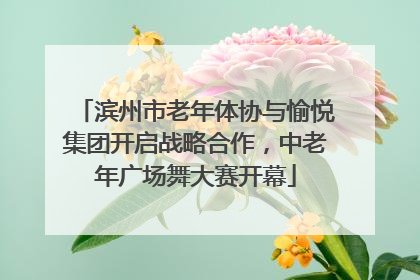 滨州市老年体协与愉悦集团开启战略合作，中老年广场舞大赛开幕