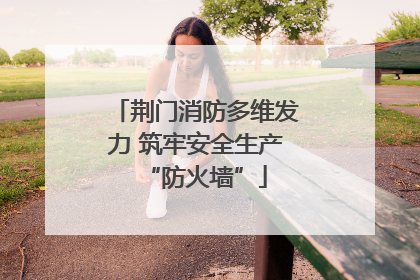 荆门消防多维发力 筑牢安全生产“防火墙”