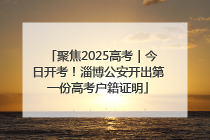 聚焦2025高考｜今日开考！淄博公安开出第一份高考户籍证明