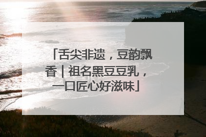 舌尖非遗，豆韵飘香｜祖名黑豆豆乳，一口匠心好滋味