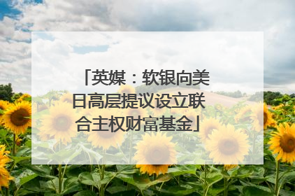 英媒：软银向美日高层提议设立联合主权财富基金
