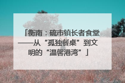 衡南：硫市镇长者食堂——从“孤独餐桌”到文明的“温馨港湾”