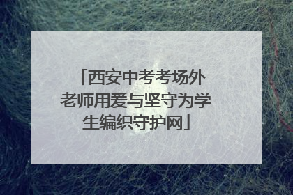 西安中考考场外 老师用爱与坚守为学生编织守护网
